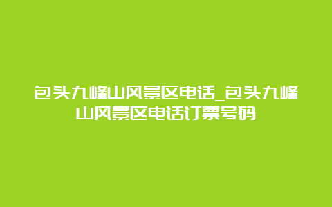 包头九峰山风景区电话_包头九峰山风景区电话订票号码