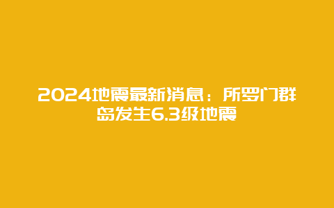 2024地震最新消息：所罗门群岛发生6.3级地震