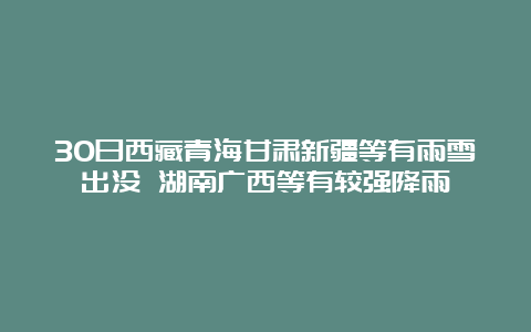 30日西藏青海甘肃新疆等有雨雪出没 湖南广西等有较强降雨