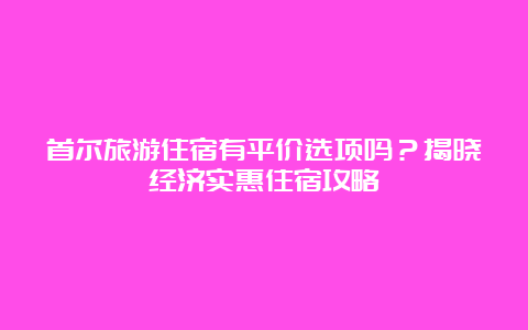 首尔旅游住宿有平价选项吗？揭晓经济实惠住宿攻略