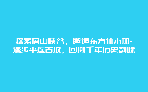 探索屏山峡谷，邂逅东方仙本那-漫步平遥古城，回溯千年历史韵味