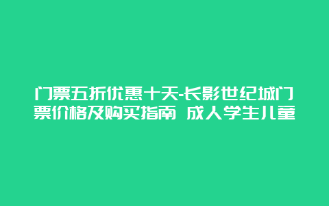 门票五折优惠十天-长影世纪城门票价格及购买指南 成人学生儿童