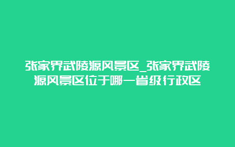 张家界武陵源风景区_张家界武陵源风景区位于哪一省级行政区