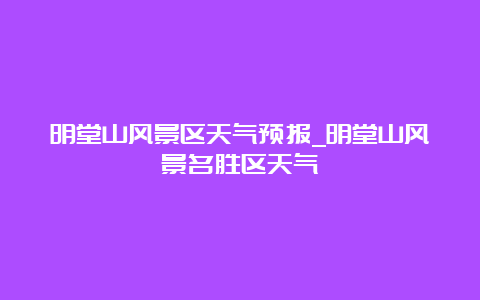 明堂山风景区天气预报_明堂山风景名胜区天气