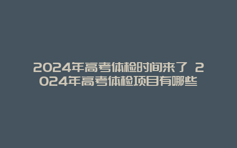 2024年高考体检时间来了 2024年高考体检项目有哪些