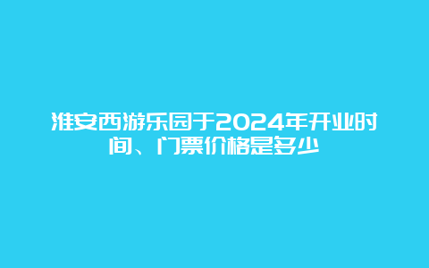 淮安西游乐园于2024年开业时间、门票价格是多少