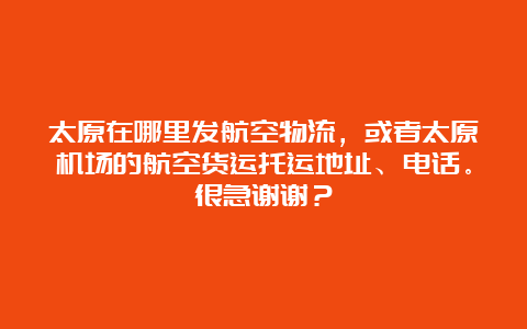 太原在哪里发航空物流，或者太原机场的航空货运托运地址、电话。很急谢谢？