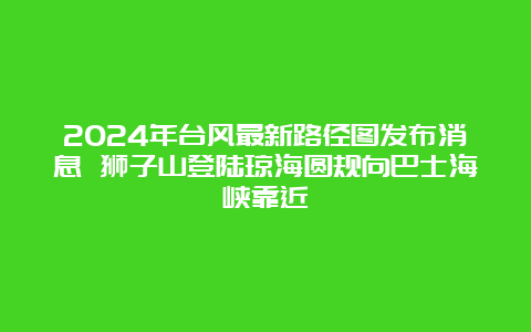 2024年台风最新路径图发布消息 狮子山登陆琼海圆规向巴士海峡靠近