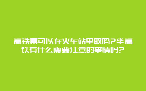 高铁票可以在火车站里取吗?坐高铁有什么需要注意的事情吗?