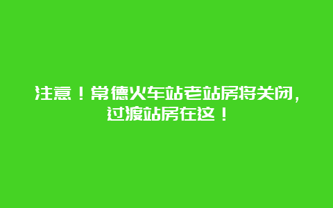 注意！常德火车站老站房将关闭，过渡站房在这！