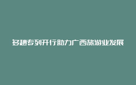 多趟专列开行助力广西旅游业发展