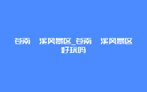 苍南莒溪风景区_苍南莒溪风景区好玩吗