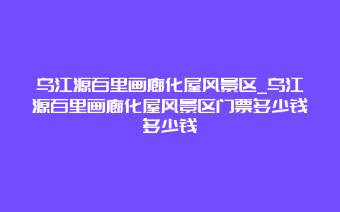 乌江源百里画廊化屋风景区_乌江源百里画廊化屋风景区门票多少钱多少钱