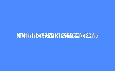 郑州市域铁路K1线路走向公布