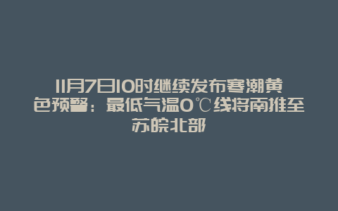 11月7日10时继续发布寒潮黄色预警：最低气温0℃线将南推至苏皖北部