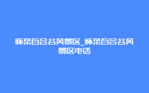 怀柔百合谷风景区_怀柔百合谷风景区电话