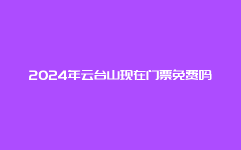 2024年云台山现在门票免费吗