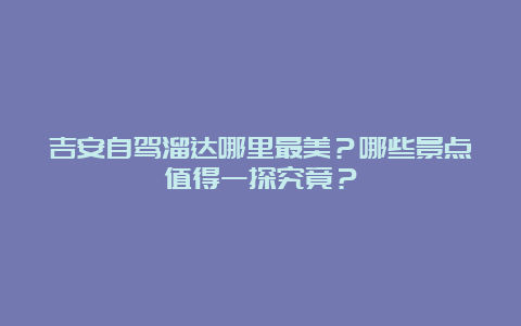 吉安自驾溜达哪里最美？哪些景点值得一探究竟？