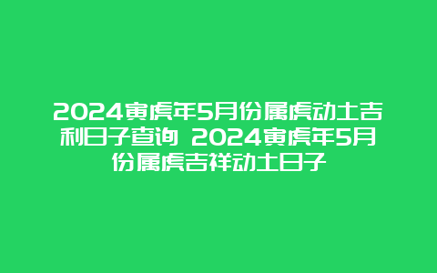 2024寅虎年5月份属虎动土吉利日子查询 2024寅虎年5月份属虎吉祥动土日子