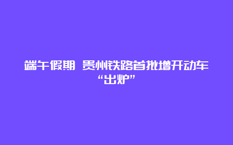 端午假期 贵州铁路首批增开动车“出炉”