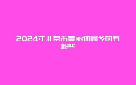 2024年北京市美丽休闲乡村有哪些