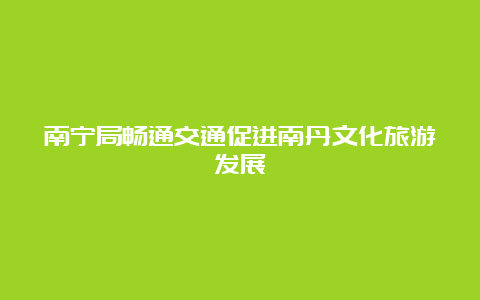 南宁局畅通交通促进南丹文化旅游发展