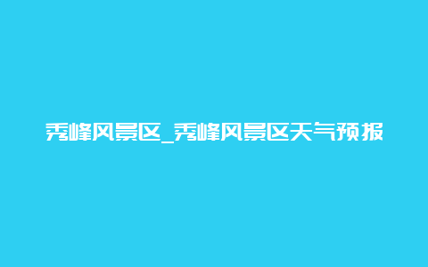 秀峰风景区_秀峰风景区天气预报