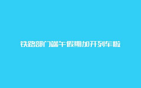 铁路部门端午假期加开列车啦