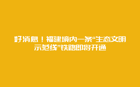 好消息！福建境内一条“生态文明示范线”铁路即将开通