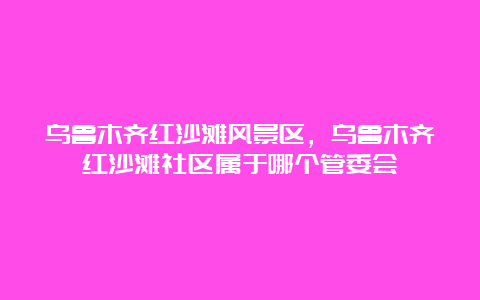 乌鲁木齐红沙滩风景区，乌鲁木齐红沙滩社区属于哪个管委会