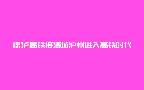 绵泸高铁将酒城沪州进入高铁时代