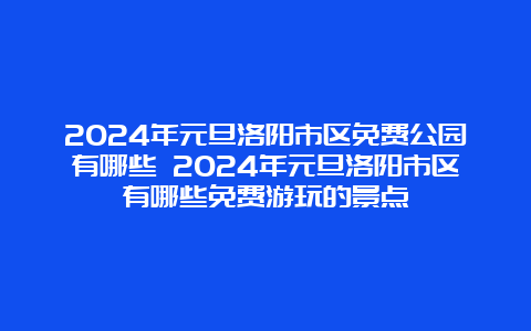 2024年元旦洛阳市区免费公园有哪些 2024年元旦洛阳市区有哪些免费游玩的景点