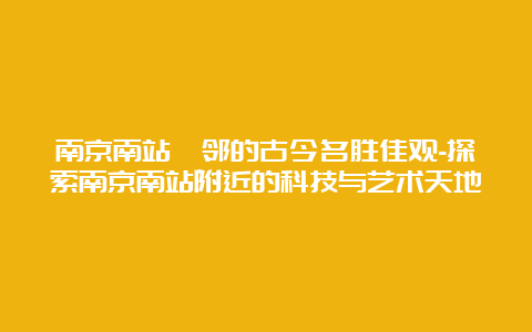 南京南站毗邻的古今名胜佳观-探索南京南站附近的科技与艺术天地