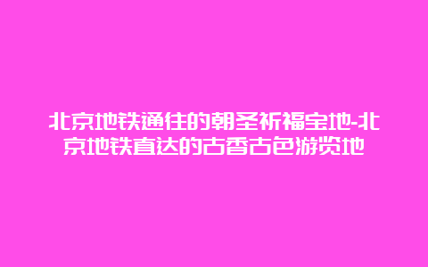 北京地铁通往的朝圣祈福宝地-北京地铁直达的古香古色游览地