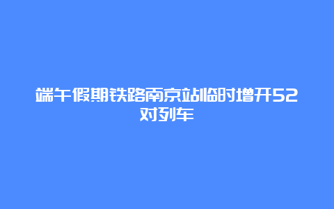 端午假期铁路南京站临时增开52对列车