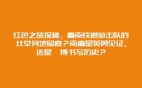 红色之旅探秘，鲁南铁道游击队的壮举何地留痕？南麻是英勇见证，还是淄博书写历史？