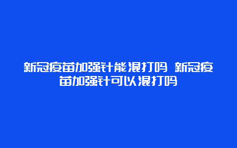 新冠疫苗加强针能混打吗 新冠疫苗加强针可以混打吗