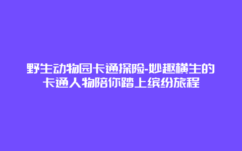 野生动物园卡通探险-妙趣横生的卡通人物陪你踏上缤纷旅程