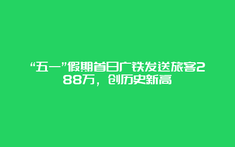 “五一”假期首日广铁发送旅客288万，创历史新高