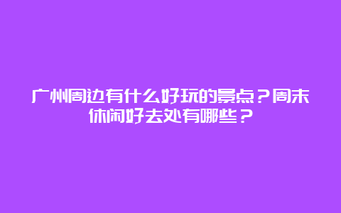 广州周边有什么好玩的景点？周末休闲好去处有哪些？