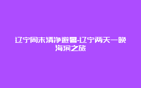 辽宁周末清净避暑-辽宁两天一晚海滨之旅