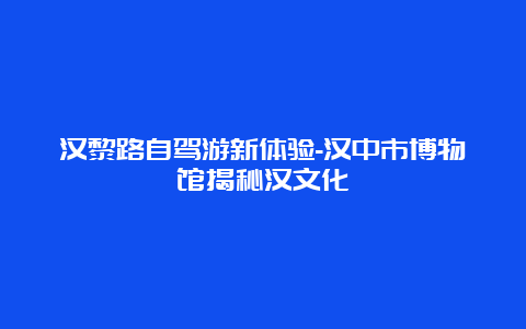 汉黎路自驾游新体验-汉中市博物馆揭秘汉文化