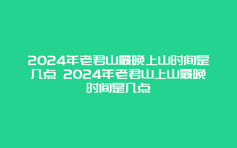 2024年老君山最晚上山时间是几点 2024年老君山上山最晚时间是几点