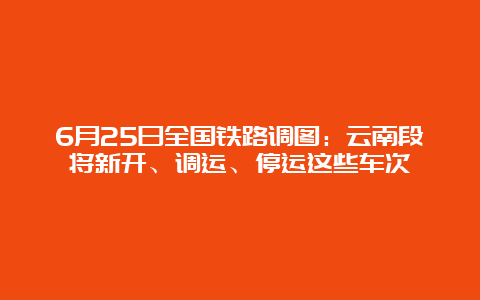 6月25日全国铁路调图：云南段将新开、调运、停运这些车次