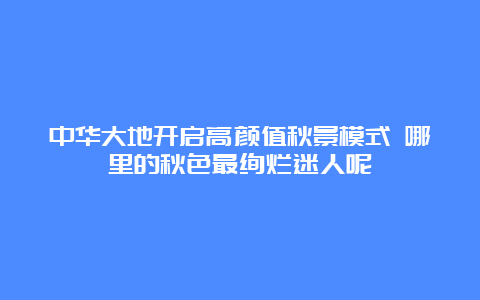 中华大地开启高颜值秋景模式 哪里的秋色最绚烂迷人呢