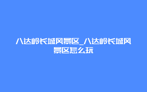 八达岭长城风景区_八达岭长城风景区怎么玩