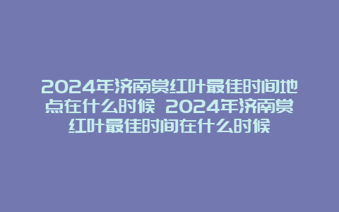 2024年济南赏红叶最佳时间地点在什么时候 2024年济南赏红叶最佳时间在什么时候