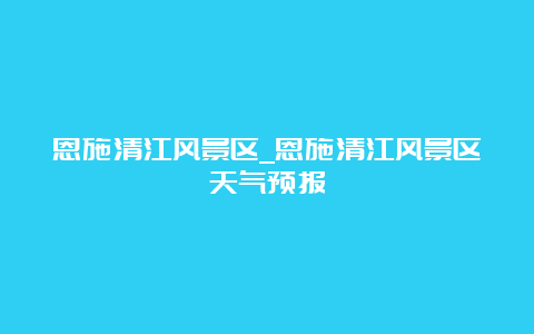 恩施清江风景区_恩施清江风景区天气预报