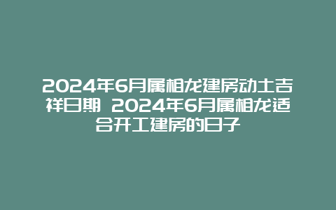 2024年6月属相龙建房动土吉祥日期 2024年6月属相龙适合开工建房的日子