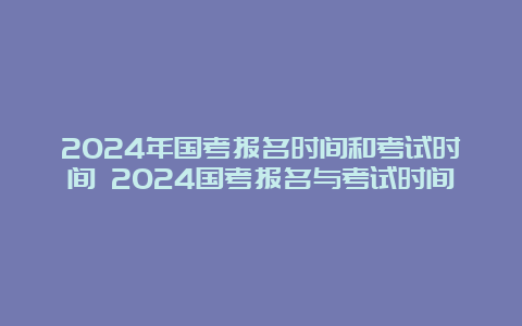 2024年国考报名时间和考试时间 2024国考报名与考试时间